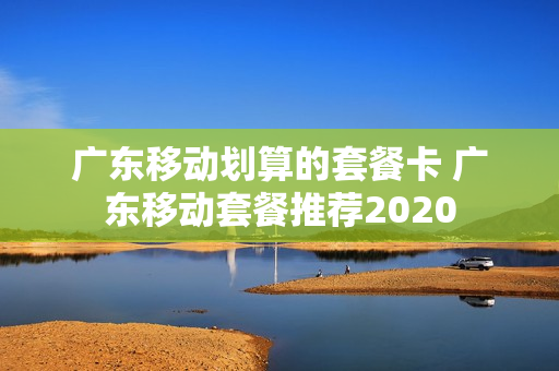 广东移动划算的套餐卡 广东移动套餐推荐2020