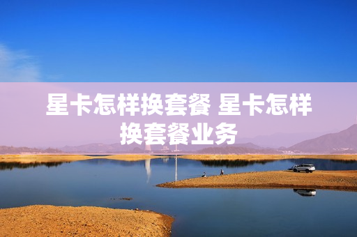 星卡怎样换套餐 星卡怎样换套餐业务