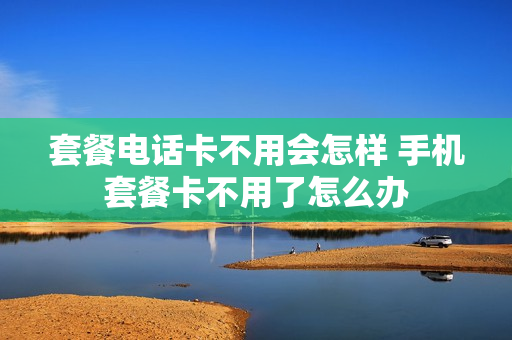 套餐电话卡不用会怎样 手机套餐卡不用了怎么办