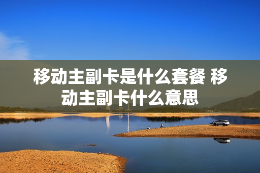 移动主副卡是什么套餐 移动主副卡什么意思