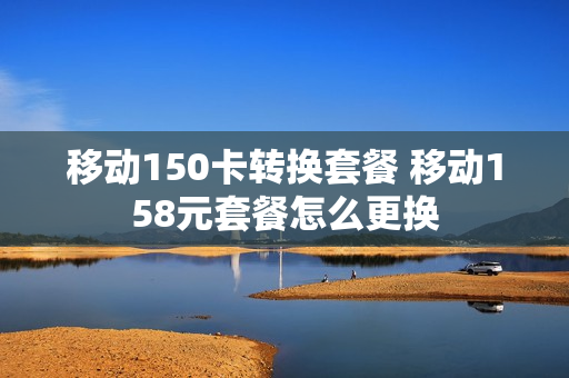 移动150卡转换套餐 移动158元套餐怎么更换
