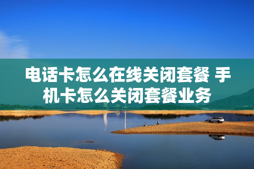 电话卡怎么在线关闭套餐 手机卡怎么关闭套餐业务