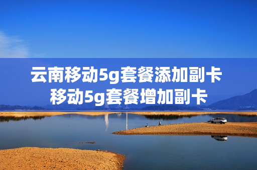 云南移动5g套餐添加副卡 移动5g套餐增加副卡
