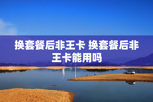 换套餐后非王卡 换套餐后非王卡能用吗