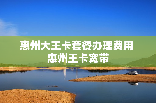惠州大王卡套餐办理费用 惠州王卡宽带