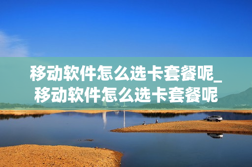 移动软件怎么选卡套餐呢_移动软件怎么选卡套餐呢