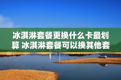 冰淇淋套餐更换什么卡最划算 冰淇淋套餐可以换其他套餐吗