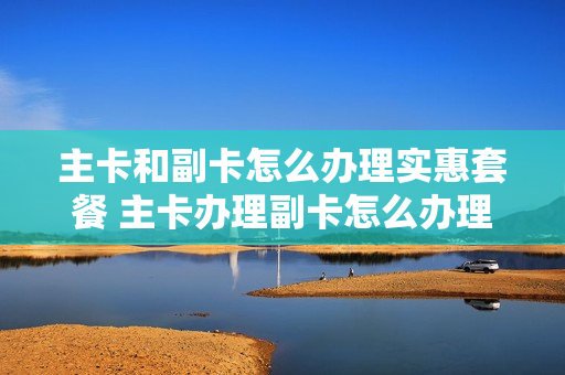 主卡和副卡怎么办理实惠套餐 主卡办理副卡怎么办理最划算