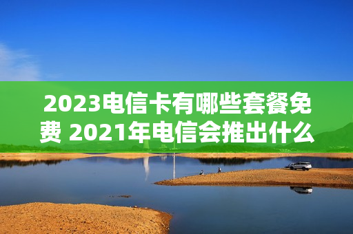 2023电信卡有哪些套餐免费 2021年电信会推出什么套餐