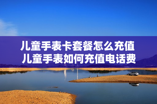 儿童手表卡套餐怎么充值 儿童手表如何充值电话费