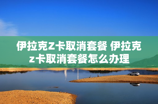 伊拉克Z卡取消套餐 伊拉克z卡取消套餐怎么办理