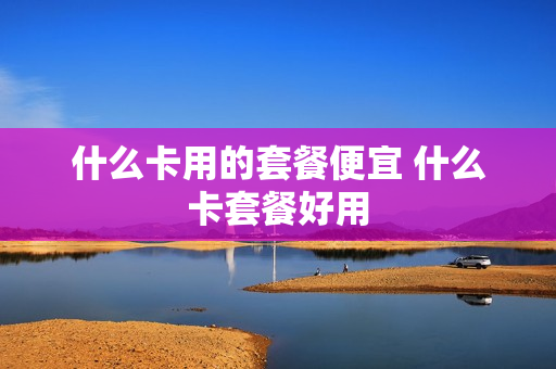 什么卡用的套餐便宜 什么卡套餐好用