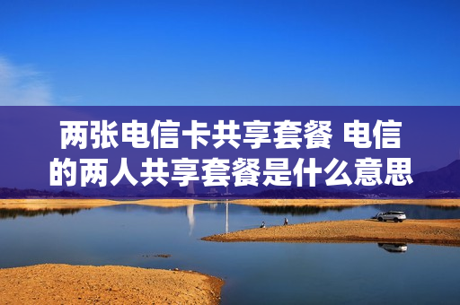 两张电信卡共享套餐 电信的两人共享套餐是什么意思