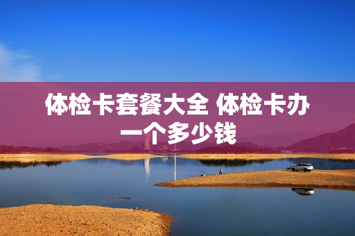 体检卡套餐大全 体检卡办一个多少钱