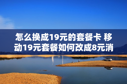 怎么换成19元的套餐卡 移动19元套餐如何改成8元消费