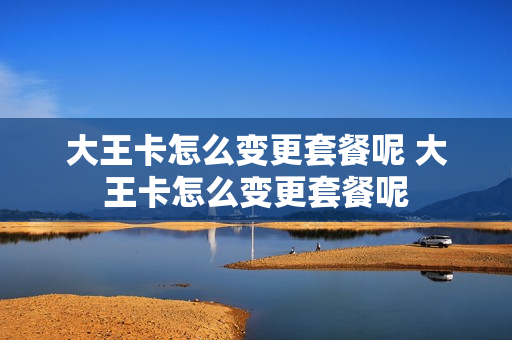 大王卡怎么变更套餐呢 大王卡怎么变更套餐呢