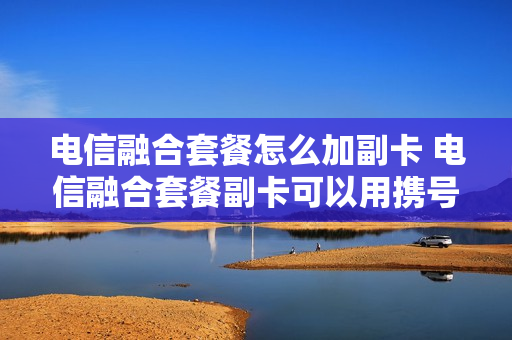 电信融合套餐怎么加副卡 电信融合套餐副卡可以用携号转网的号码吗