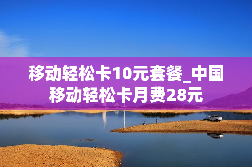 移动轻松卡10元套餐_中国移动轻松卡月费28元