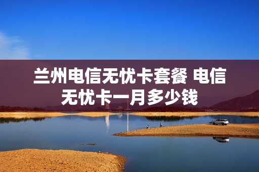 兰州电信无忧卡套餐 电信无忧卡一月多少钱