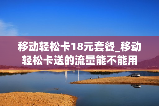 移动轻松卡18元套餐_移动轻松卡送的流量能不能用