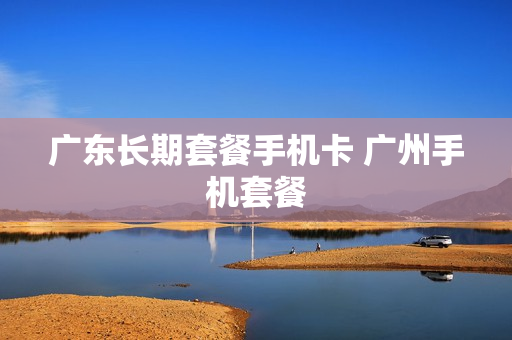 广东长期套餐手机卡 广州手机套餐