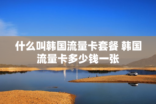 什么叫韩国流量卡套餐 韩国流量卡多少钱一张