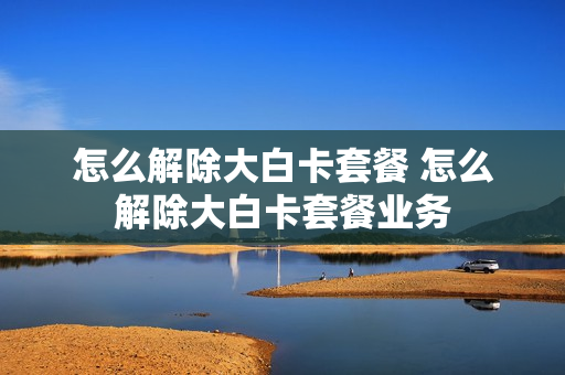 怎么解除大白卡套餐 怎么解除大白卡套餐业务