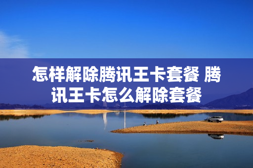 怎样解除腾讯王卡套餐 腾讯王卡怎么解除套餐