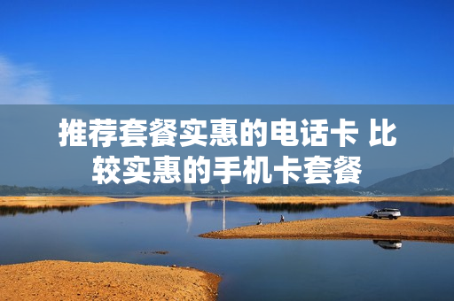 推荐套餐实惠的电话卡 比较实惠的手机卡套餐