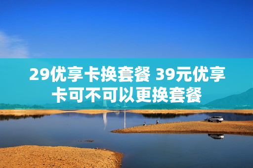 29优享卡换套餐 39元优享卡可不可以更换套餐