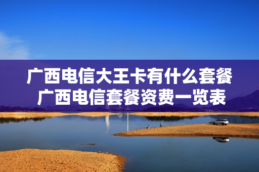 广西电信大王卡有什么套餐 广西电信套餐资费一览表2020