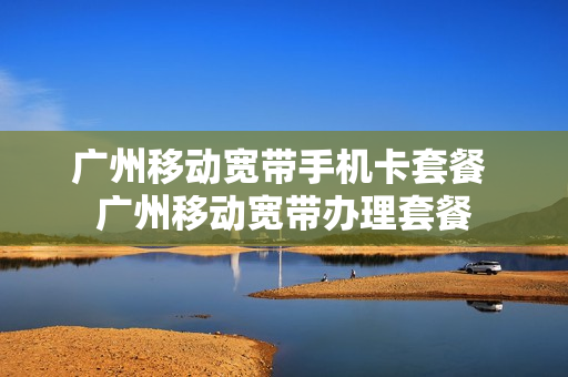 广州移动宽带手机卡套餐 广州移动宽带办理套餐
