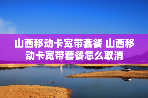 山西移动卡宽带套餐 山西移动卡宽带套餐怎么取消