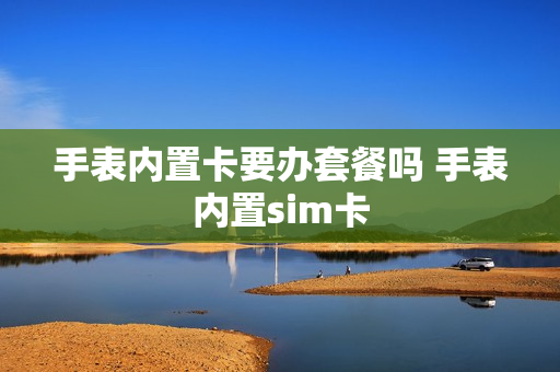 手表内置卡要办套餐吗 手表内置sim卡