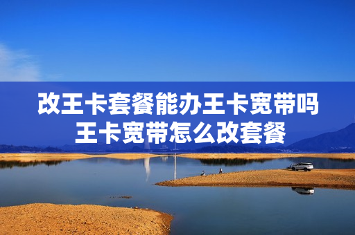 改王卡套餐能办王卡宽带吗 王卡宽带怎么改套餐