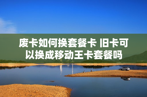 废卡如何换套餐卡 旧卡可以换成移动王卡套餐吗