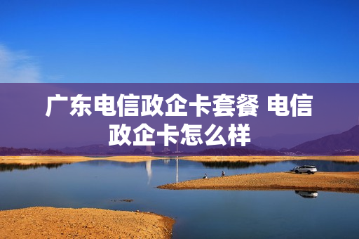 广东电信政企卡套餐 电信政企卡怎么样