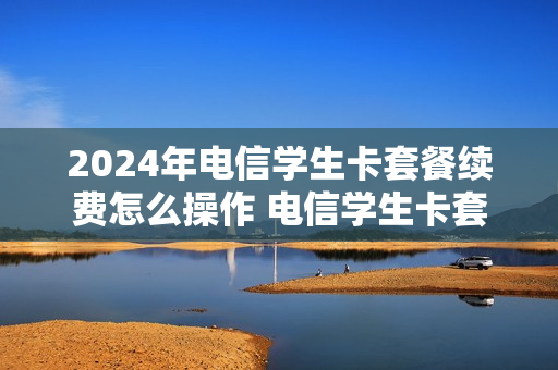 2024年电信学生卡套餐续费怎么操作 电信学生卡套餐到期可以续吗