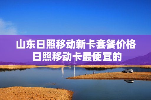 山东日照移动新卡套餐价格 日照移动卡最便宜的