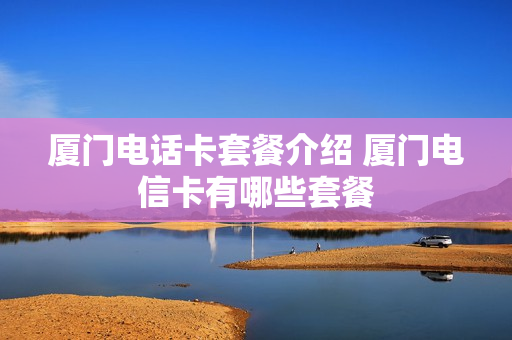 厦门电话卡套餐介绍 厦门电信卡有哪些套餐