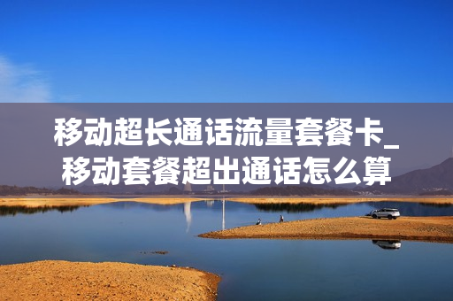 移动超长通话流量套餐卡_移动套餐超出通话怎么算