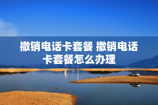 撤销电话卡套餐 撤销电话卡套餐怎么办理