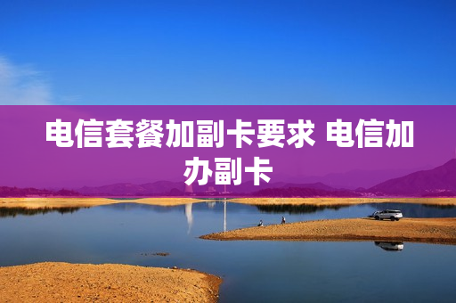 电信套餐加副卡要求 电信加办副卡