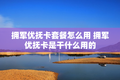 拥军优抚卡套餐怎么用 拥军优抚卡是干什么用的