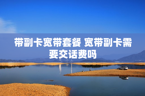 带副卡宽带套餐 宽带副卡需要交话费吗