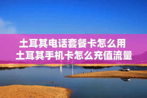 土耳其电话套餐卡怎么用 土耳其手机卡怎么充值流量