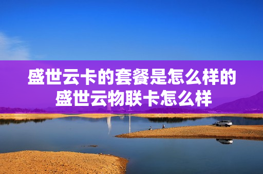盛世云卡的套餐是怎么样的 盛世云物联卡怎么样