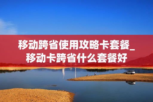 移动跨省使用攻略卡套餐_移动卡跨省什么套餐好