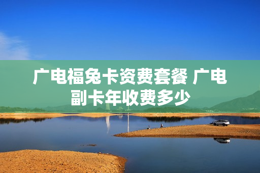 广电福兔卡资费套餐 广电副卡年收费多少