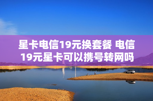 星卡电信19元换套餐 电信19元星卡可以携号转网吗